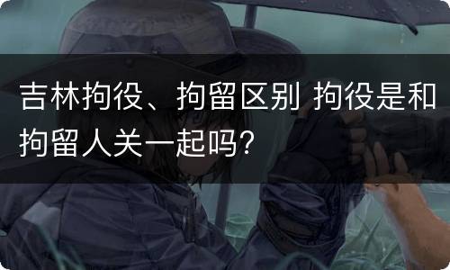 吉林拘役、拘留区别 拘役是和拘留人关一起吗?