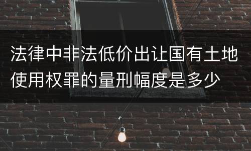 法律中非法低价出让国有土地使用权罪的量刑幅度是多少