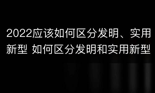 2022应该如何区分发明、实用新型 如何区分发明和实用新型