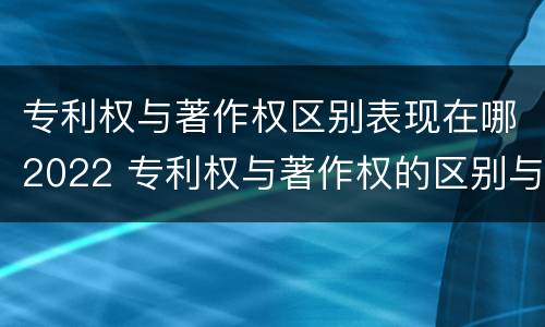 专利权与著作权区别表现在哪2022 专利权与著作权的区别与联系