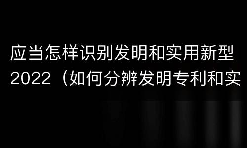 应当怎样识别发明和实用新型2022（如何分辨发明专利和实用新型）