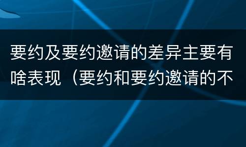 要约及要约邀请的差异主要有啥表现（要约和要约邀请的不同的点在于哪些方面）