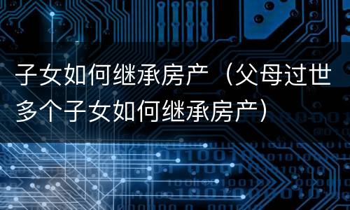 子女如何继承房产（父母过世多个子女如何继承房产）