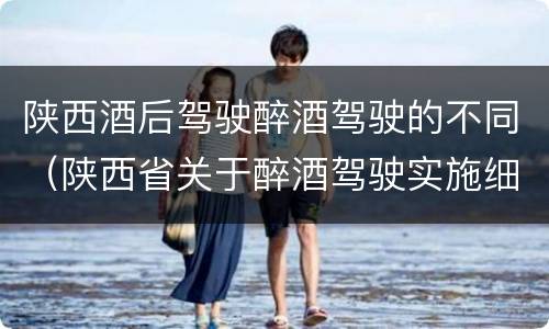 陕西酒后驾驶醉酒驾驶的不同（陕西省关于醉酒驾驶实施细则）