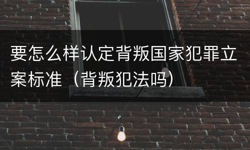 要怎么样认定背叛国家犯罪立案标准（背叛犯法吗）