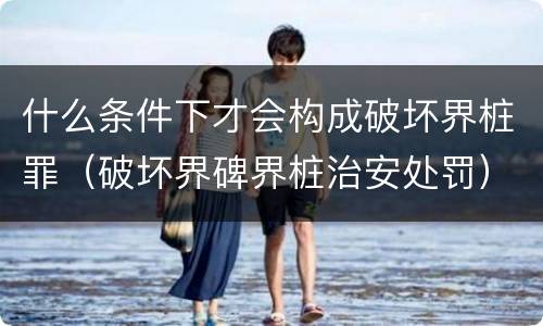 什么条件下才会构成破坏界桩罪（破坏界碑界桩治安处罚）