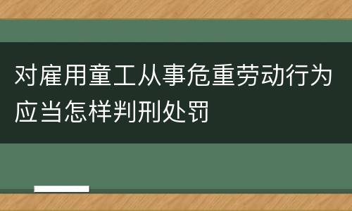 对雇用童工从事危重劳动行为应当怎样判刑处罚