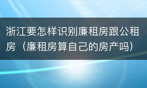 浙江要怎样识别廉租房跟公租房（廉租房算自己的房产吗）