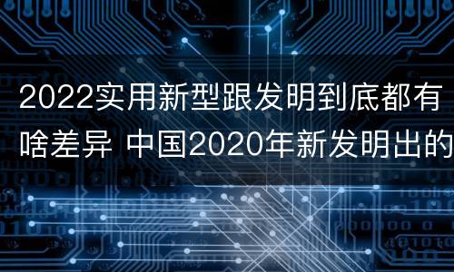 2022实用新型跟发明到底都有啥差异 中国2020年新发明出的科技
