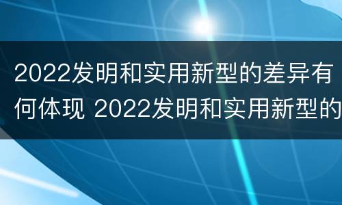 2022发明和实用新型的差异有何体现 2022发明和实用新型的差异有何体现呢
