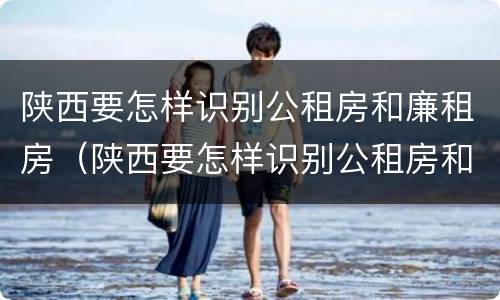陕西要怎样识别公租房和廉租房（陕西要怎样识别公租房和廉租房呢）