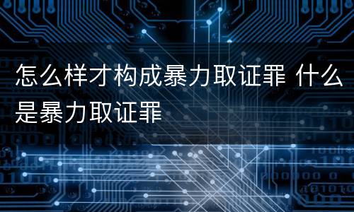 怎么样才构成暴力取证罪 什么是暴力取证罪