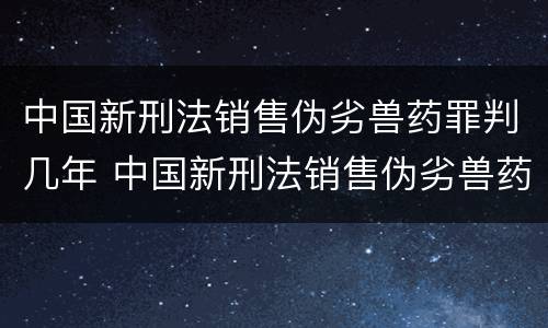 中国新刑法销售伪劣兽药罪判几年 中国新刑法销售伪劣兽药罪判几年以上