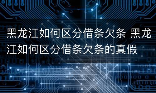 黑龙江如何区分借条欠条 黑龙江如何区分借条欠条的真假