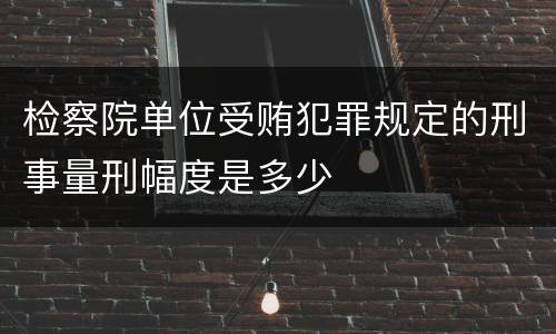 检察院单位受贿犯罪规定的刑事量刑幅度是多少