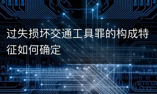 过失损坏交通工具罪的构成特征如何确定