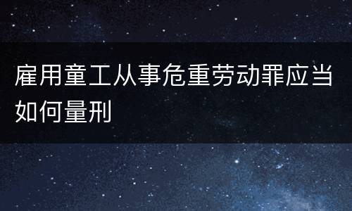 雇用童工从事危重劳动罪应当如何量刑