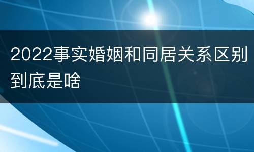 2022事实婚姻和同居关系区别到底是啥