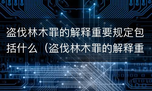 盗伐林木罪的解释重要规定包括什么（盗伐林木罪的解释重要规定包括什么内容）