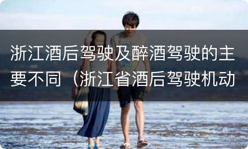 浙江酒后驾驶及醉酒驾驶的主要不同（浙江省酒后驾驶机动车怎么处罚）