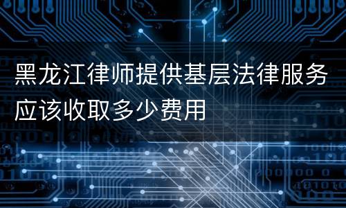 黑龙江律师提供基层法律服务应该收取多少费用
