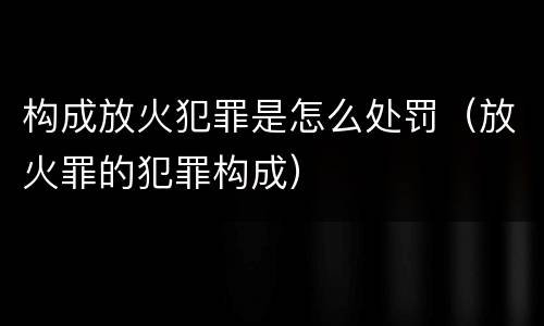 构成放火犯罪是怎么处罚（放火罪的犯罪构成）