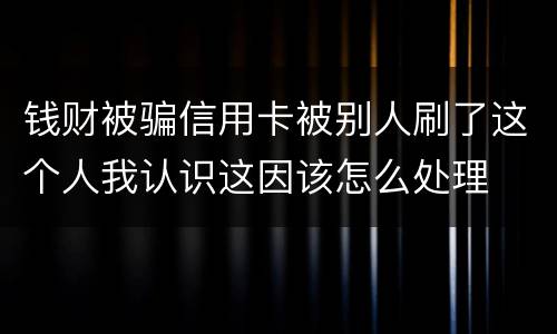 钱财被骗信用卡被别人刷了这个人我认识这因该怎么处理