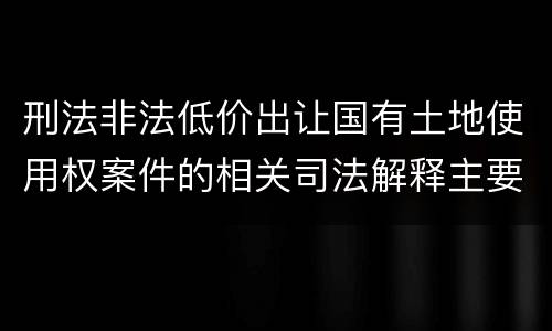 刑法非法低价出让国有土地使用权案件的相关司法解释主要规定都有哪些