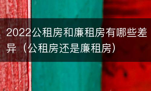 2022公租房和廉租房有哪些差异（公租房还是廉租房）