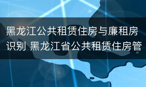黑龙江公共租赁住房与廉租房识别 黑龙江省公共租赁住房管理办法