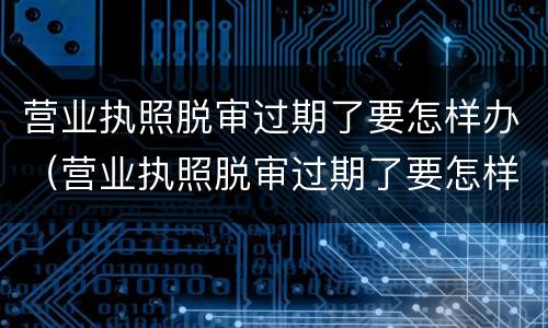 营业执照脱审过期了要怎样办（营业执照脱审过期了要怎样办理注销）