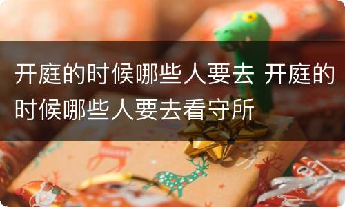 开庭的时候哪些人要去 开庭的时候哪些人要去看守所