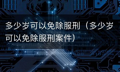 多少岁可以免除服刑（多少岁可以免除服刑案件）