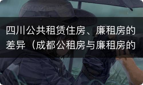 四川公共租赁住房、廉租房的差异（成都公租房与廉租房的区别）