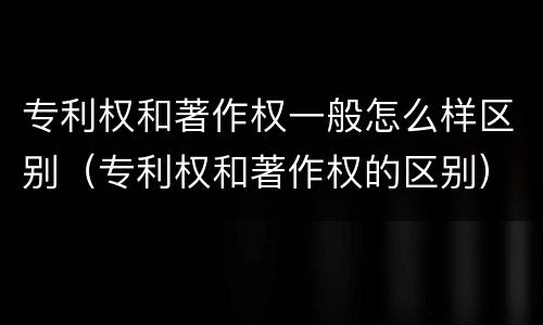专利权和著作权一般怎么样区别（专利权和著作权的区别）
