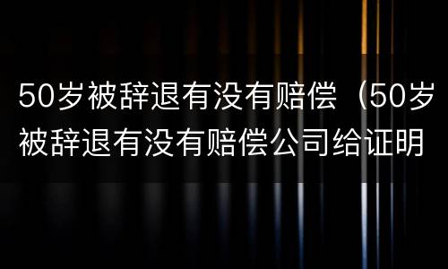 50岁被辞退有没有赔偿（50岁被辞退有没有赔偿公司给证明失业）