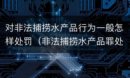 对非法捕捞水产品行为一般怎样处罚（非法捕捞水产品罪处罚）