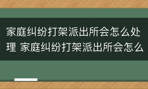 家庭纠纷打架派出所会怎么处理 家庭纠纷打架派出所会怎么处理呢