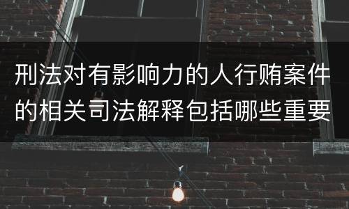 刑法对有影响力的人行贿案件的相关司法解释包括哪些重要规定