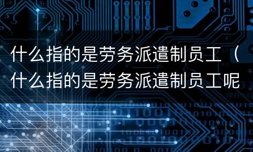 什么指的是劳务派遣制员工（什么指的是劳务派遣制员工呢）