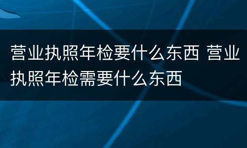 营业执照年检要什么东西 营业执照年检需要什么东西