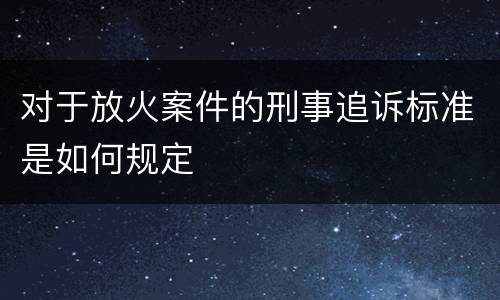 对于放火案件的刑事追诉标准是如何规定