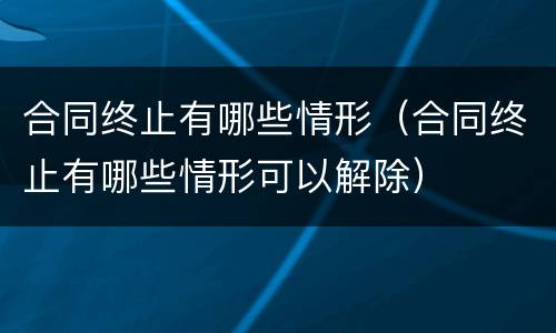 合同终止有哪些情形（合同终止有哪些情形可以解除）