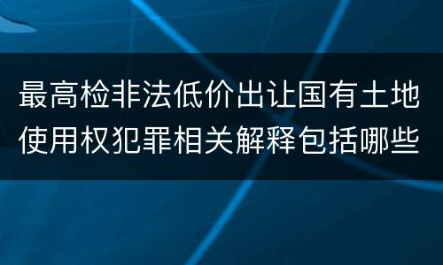 最高检非法低价出让国有土地使用权犯罪相关解释包括哪些规定