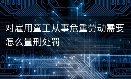 对雇用童工从事危重劳动需要怎么量刑处罚