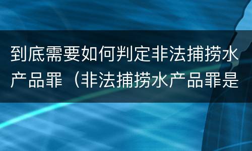 到底需要如何判定非法捕捞水产品罪（非法捕捞水产品罪是行为犯吗）