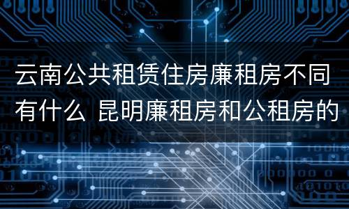 云南公共租赁住房廉租房不同有什么 昆明廉租房和公租房的区别