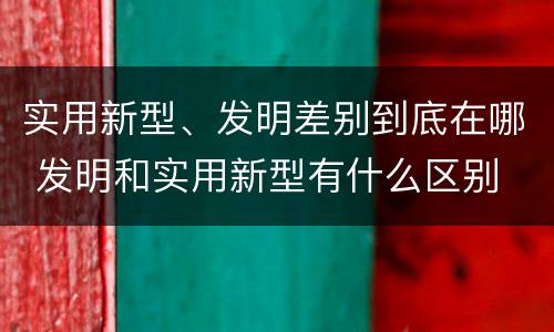 实用新型、发明差别到底在哪 发明和实用新型有什么区别