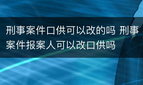刑事案件口供可以改的吗 刑事案件报案人可以改口供吗