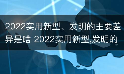 2022实用新型、发明的主要差异是啥 2022实用新型,发明的主要差异是啥